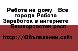 Работа на дому - Все города Работа » Заработок в интернете   . Башкортостан респ.